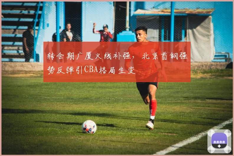 转会期广厦火线补强，北京首钢强势反弹引CBA